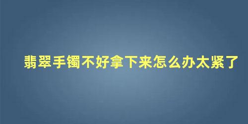 翡翠手镯太紧取不下来怎么办(翡翠手镯带上去,可是拿不下来怎么办)